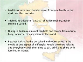 traditions have been handed down from one family to the next over the centuries There is no  absolute “classics” of Italian cookery.  Italian cuisine is  varied .  Dining in Italian restaurant can help one escape from normal busy, industrial city anywhere in the world Because Italian food is perceived and represented in the media as one aspect of a lifestyle: People are more relaxed and everybody takes their time to eat, drink and share with families or friends. 
