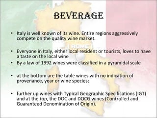 Beverage Italy  is well known of its wine.  Entire regions aggressively compete on the quality wine market . Everyone in Italy, either local resident or tourists, loves to have a taste on the local wine By a law of 1992 wines were classified in a pyramidal scale at the bottom are the table wines with no indication of provenance, year or wine species;  further up wines with Typical Geographic Specifications (IGT) and at the top, the DOC and DOCG wines (Controlled and Guaranteed Denomination of Origin).  