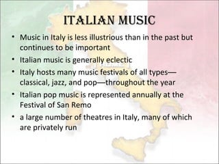 Italian Music Music in Italy is less illustrious than in the past but continues to be important Italian music is generally eclectic  Italy hosts many music festivals of all types — classical, jazz, and pop — throughout the year Italian pop music is represented annually at the Festival of San Remo a large number of theatres in Italy, many of which are privately run  