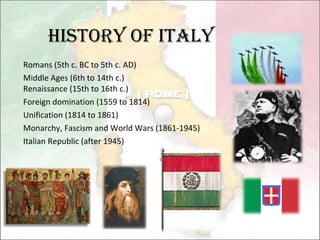 History of Italy Romans (5th c. BC to 5th c. AD) Middle Ages (6th to 14th c.) Renaissance (15th to 16th c.) Foreign domination (1559 to 1814) Unification (1814 to 1861) Monarchy, Fascism and World Wars (1861-1945) Italian Republic (after 1945) 