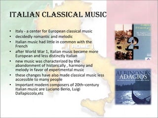 Italian Classical Music Italy - a center for European classical music decidedly romantic and melodic Italian music had little in common with the French after World War 1, Italian music became more European and less distinctly Italian new music was characterized by the abandonment of historically , harmony and melody in favor of experimental music these changes have also made classical music less accessible to many people Important modern composers of 20th–century Italian music are Luciano Berio, Luigi Dallapiccola,etc 