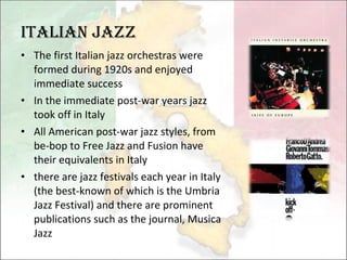 Italian Jazz The first Italian jazz orchestras were formed during 1920s and enjoyed immediate success In the immediate post-war years jazz took off in Italy All American post-war jazz styles, from be-bop to Free Jazz and Fusion have their equivalents in Italy there are jazz festivals each year in Italy (the best-known of which is the Umbria Jazz Festival) and there are prominent publications such as the journal, Musica Jazz 