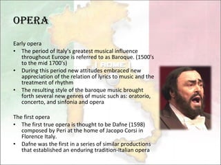 Opera Early opera The period of Italy's greatest musical influence throughout Europe is referred to as Baroque. (1500's to the mid 1700's) During this period new attitudes embraced new appreciation of the relation of lyrics to music and the treatment of rhythm The resulting style of the baroque music brought forth several new genres of music such as: oratorio, concerto, and sinfonia and opera The first opera The first true opera is thought to be Dafne (1598) composed by Peri at the home of Jacopo Corsi in Florence Italy.  Dafne was the first in a series of similar productions that established an enduring tradition-Italian opera 
