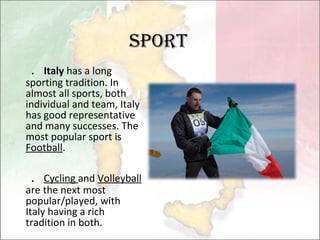 Sport ． Italy  has a long sporting tradition. In almost all sports, both individual and team, Italy has good representative and many successes. The most popular sport is  Football . ． Cycling  and  Volleyball  are the next most popular/played, with Italy having a rich tradition in both. 