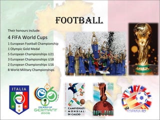 Football Their honours include: 4 FIFA World Cups 1 European Football Championship 1 Olympic Gold Medal 5 European Championships U21 3 European Championships U18 2 European Championships U16 8 World Military Championships 