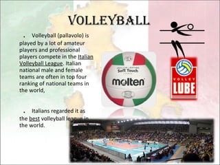 Volleyball ． Volleyball (pallavolo) is played by a lot of amateur players and professional players compete in the  Italian Volleyball League . Italian national male and female teams are often in top four ranking of national teams in the world,  ． Italians regarded it as the  best  volleyball league in the world. 