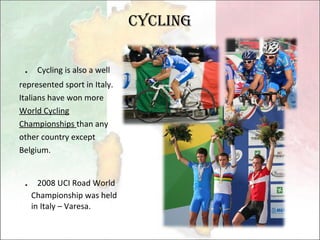 Cycling ． Cycling is also a well represented sport in Italy. Italians have won more World Cycling Championships  than any other country except Belgium.  ． 2008 UCI Road World Championship was held in Italy – Varesa. 