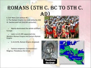 Romans (5th c. BC to 5th c. AD) I.  Civil Wars (1st century BC) II. The Roman Empire (1st-2nd centuries AD) III. Decline and Fall (3rd-5th centuries)   ．   Nearly dominated the whole southern Europe ．   Later in A.D.395 separated into Western Roman Empire and Eastern Roman Empire ． In A.D.476, Roman Empire dissolved. ． Famous emperors: Constantinus I Magnus, Theodosius the Great 