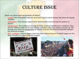 Culture issue Sports can show some personalities of Italians. Loyalty :  Fans of football clubs are very loyal, violent events always take place during big matches. Enthusiastic :  Fans always support their beloved teams by entering the stadium in person. Conservative :  The traditional strategy of Italian national football team is defense. They are not willing to take risk during matches and that’s why they always just win 1-0. The strategy also show the  pragmatism  of Italians, they do not advocate beautiful football but practical strategy. Self – confident :  Italians always claim that their national team or football league are the best in world, it is even a little bit arrogant. 