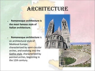 Architecture ． Romanesque architecture is the most famous style of Italian architecture. ． Romanesque architecture  is an architectural style of Medieval Europe, characterized by semi-circular arches, and evolving into the  Gothic style , characterized by pointed arches, beginning in the 12th century. 
