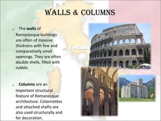 Walls & Columns ． The  walls  of Romanesque buildings are often of massive thickness with few and comparatively small openings. They are often double shells, filled with rubble. ． Columns  are an important structural feature of Romanesque architecture. Colonnettes and attached shafts are also used structurally and for decoration. 