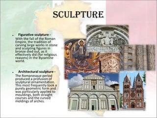 Sculpture ． Figurative sculpture -  With the fall of the Roman Empire, the tradition of carving large works in stone and sculpting figures in bronze died out, as it effectively did (for religious reasons) in the Byzantine world.  ． Architectural sculpture -  The Romanesque period produced a profusion of sculptural ornamentation. This most frequently took a purely geometric form and was particularly applied to mouldings, both straight courses and the curved moldings of arches. 