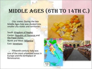 Middle Ages (6th to 14th c.) ． City- states: During the late Middle Ages Italy was divided into smaller city-states and territories: South : Kingdom of Naples Center:  Republic of Florence  and  the Papal States  North and West:  Milanese East:  Venetians ． Fifteenth-century Italy was one of the most urbanized areas in Europe and the birthplace of Renaissance. 