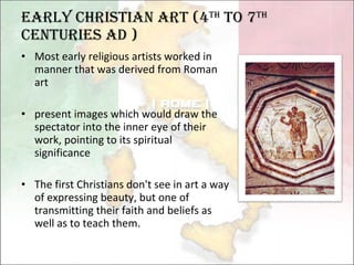 Early Christian Art (4 th  to 7 th   centuries AD )  Most early religious artists worked in manner that was derived from Roman art present images which would draw the spectator into the inner eye of their work, pointing to its spiritual significance The first Christians don't see in art a way of expressing beauty, but one of transmitting their faith and beliefs as well as to teach them.   