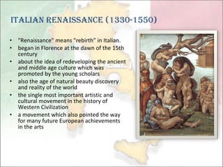 "Renaissance" means "rebirth” in Italian.  began in Florence at the dawn of the 15th century about the idea of redeveloping the ancient and middle age culture which was promoted by the young scholars also the age of natural beauty discovery and reality of the world the single most important artistic and cultural movement in the history of Western Civilization a movement which also pointed the way for many future European achievements in the arts Italian Renaissance (1330-1550) 
