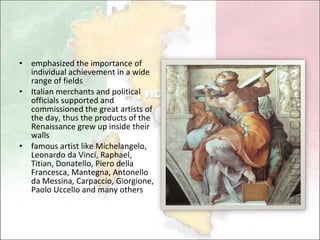 emphasized the importance of individual achievement in a wide range of fields Italian merchants and political officials supported and commissioned the great artists of the day, thus the products of the Renaissance grew up inside their walls famous artist like Michelangelo, Leonardo da Vinci, Raphael, Titian, Donatello, Piero della Francesca, Mantegna, Antonello da Messina, Carpaccio, Giorgione, Paolo Uccello and many others 