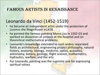 Leonardo da Vinci (1452-1519) he became an independent artist under the protection of Lorenzo the Magnificent in1478 he painted the famous painting Mona Lisa in 1502-03 and worked on dissection of corpses at the hospital and on theoretical mathematical problems Leonardo's knowledge extended to such widely separated fields as architectural, engineering project philosophy, natural history, anatomy, biology, medicine, optics, acoustics, astronomy, botany, geology, flight science, mathematics, hydraulics, warfare, and the arts For Leonardo, painting was the supreme one for expressing spiritual values famous artists in Renaissance 