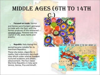 Middle Ages (6th to 14th c.) ． Focused on trade:  Venice and Genoa were Europe's gateways to trade with the East, with the former producer of the renowned  venetian glass . Florence was the capital of silk, wool, banks and jewelry.    ． Republic:  Italy during this period became notable for its merchant Republics.  These city-states, oligarchic in reality, had a dominant merchant class which under relative freedom nurtured academic and artistic advancement. The four classic Maritime Republics in Italy were Venice, Genoa, Pisa and Amalfi. 