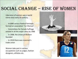 Social change – Rise of women Liberation of women was a world trend since early 20 century. ． In1898 various Radical feminists formed an association’ For Woman’ ． Committees for Female Suffrage existed in all the major cities by 1906 ． In 1908, the Union of Women founded ． In 1910 there was a women’s trade union Women take part in various occupations such as judges, fashion designers, athletes etc. 