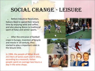 Social change - leisure ． Before Industrial Revolution, Italians liked to spend their leisure time by enjoying wine and coffee, and also playing Bocce (a traditional sport of Italy) and winter sports. ． After the entrance of football craze in Europe, invention of bicycle and movie in 19 century, they started to play a important roles in the leisure time. In 1906, the people of Milan drank 213 liters of wines each and in 1911, according to a research, Italian people spent on average two hours a day in the wine shops. 