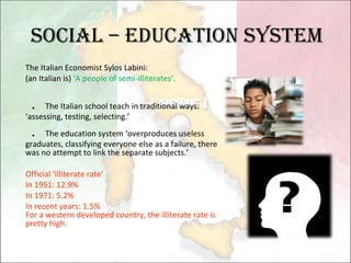 Social – Education System The Italian Economist Sylos Labini: (an Italian is)  ‘A people of semi-illiterates’.  ． The Italian school teach in traditional ways: ‘assessing, testing, selecting.’ ． The education system ‘overproduces useless graduates, classifying everyone else as a failure, there was no attempt to link the separate subjects.’ Official ‘Illiterate rate’ In 1951: 12.9% In 1971: 5.2% In recent years: 1.5% For a western developed country, the illiterate rate is pretty high. 