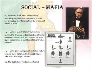 Social – Mafia In Cantonese: ‘Black Hand Secret Society’ Started by stimulation of nationalism in 1282. For protecting their families from the invasion of French in Sicily. ． Mafia is usually a family-run criminal society, the structure and composition of mafia is very tidy.  Hierarchy  is very obvious because lower-class members must listen to higher-class members. ． Mafia plays a unique role in Italian culture because many Italian and Hollywood movies take Mafia as a subject matter. E.g. The Godfather ( The Corleone family) 