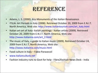 Reference Adams, L. S. (2000).  Key Monuments of the Italian Renaissance .  ITILIA- Art Periods in Italy (2008). Retrieved October 20, 2009 from E.N.I.T. North America, Web site:  http://www.italiantourism.com/art_italy.html Italian art-art of Italy- Italian paintings - Italian artists (2009). Retrieved October 20, 2009 from E.N.I.T. North America, Web site:  http://www.italiamia.com/art_2.html The music of Italy, a guide to Italian music (2009). Retrieved October 24, 2009 from E.N.I.T. North America, Web site:  http://www.italiamia.com/music.html Food culture in Italy – Fabio Parasecoil www.italianculture.net   Fashion industry runs to Govt for help  -  Fibre2fashion News Desk - India  