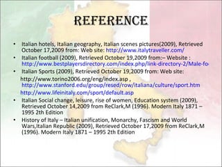 Reference Italian hotels, Italian geography, Italian scenes pictures(2009), Retrieved October 17,2009 from: Web site:  http://www.italytraveller.com/ Italian football (2009), Retrieved October 19,2009 from:– Website :  http://www.bestplayersdirectory.com/index.php/link-directory-2/Male-football-players/Italian Italian Sports (2009), Retrieved October 19,2009 from: Web site:  http://www.torino2006.org/eng/index.asp ,  http://www.stanford.edu/group/resed/row/italiana/culture/sport.htm http://www.lifeinitaly.com/sport/default.asp Italian Social change, leisure, rise of women, Education system (2009), Retrieved October 14,2009 from ReClark,M (1996). Modern Italy 1871 – 1995 2th Edition History of Italy – Italian unification, Monarchy, Fascism and World Wars,Italian Republic (2009), Retrieved October 17,2009 from ReClark,M (1996). Modern Italy 1871 – 1995 2th Edition 