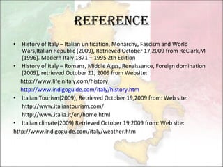 Reference History of Italy – Italian unification, Monarchy, Fascism and World Wars,Italian Republic (2009), Retrieved October 17,2009 from ReClark,M (1996). Modern Italy 1871 – 1995 2th Edition History of Italy – Romans, Middle Ages, Renaissance, Foreign domination (2009), retrieved October 21, 2009 from Website:  http://www.lifeinitaly.com/history http://www.indigoguide.com/italy/history.htm   Italian Tourism(2009), Retrieved October 19,2009 from: Web site: http://www.italiantourism.com/ http://www.italia.it/en/home.html  Italian climate(2009) Retrieved October 19,2009 from: Web site: http://www.indigoguide.com/italy/weather.htm  