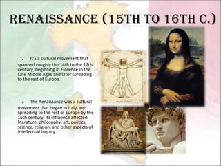 Renaissance (15th to 16th c.) ． It’s a cultural movement that spanned roughly the 14th to the 17th century, beginning in Florence in the Late Middle Ages and later spreading to the rest of Europe.     ． The Renaissance was a cultural movement that began in Italy, and spreading to the rest of Europe by the 16th century, its influence affected literature, philosophy, art, politics, science, religion, and other aspects of intellectual inquiry.  