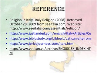 Reference Religion in Italy- Italy Religion (2008). Retrieved October 28, 2009 from seeitalia.com, Web site: http://www.seeitalia.com/essentials/religion/ http://www.justlanded.com/english/Italy/Articles/Culture/Religion-in-Italy http://www.biblestudy.org/biblepic/vatican-city-rome-italy.html http://www.jericojourneys.com/italy.htm http://www.vatican.va/archive/ENG0015/_INDEX.HTM 