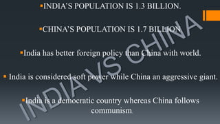 INDIA’S POPULATION IS 1.3 BILLION.
CHINA’S POPULATION IS 1.7 BILLION.
India has better foreign policy than China with world.
 India is considered soft power while China an aggressive giant.
India is a democratic country whereas China follows
communism.
 