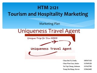 HTM 2121
Tourism and Hospitality Marketing
            Marketing Plan

    Uniqueness Travel Agent



                             Chan Hoi Yi, Emily       10554711D
                             Chan Wan Lun, Janice     11354512D
                             Tai Yip Chung, Johnson   11516279D
                             Tsang Siu Hang, Steven   11566166D
 