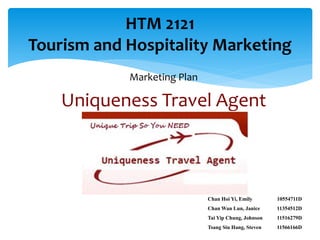HTM 2121
Tourism and Hospitality Marketing
            Marketing Plan

    Uniqueness Travel Agent



                             Chan Hoi Yi, Emily       10554711D
                             Chan Wan Lun, Janice     11354512D
                             Tai Yip Chung, Johnson   11516279D
                             Tsang Siu Hang, Steven   11566166D
 