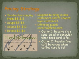 Pricing StrategySandwiches ranging from $8-$13Soups $5-$8Salads $6-$12Drinks $2-$6Coupons to bring in new customers and to reward loyal customers