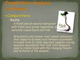 Competitors:RootsA fresh and all natural restaurant with fresh local grown vegetables, and naturally raised meats and fish.Wisconsin’s only farmer-chef owned restaurant, that supports as many local farmers as possible. A unique farm-to-table approach supplies varying seasonal ingredients that chef John Raymond uses to create foods with the changing flavors and textures of the seasons. Competitive Analysis Continued…
