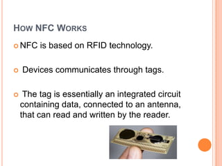 How NFC WorksNFC is based on RFID technology. Devices communicates through tags. The tag is essentially an integrated circuit containing data, connected to an antenna, that can read and written by the reader.