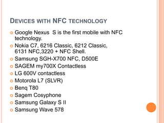 Devices with NFC technologyGoogle Nexus  S is the first mobile with NFC technology.Nokia C7, 6216 Classic, 6212 Classic, 6131 NFC,3220 + NFC Shell.Samsung SGH-X700 NFC, D500ESAGEM my700X ContactlessLG 600V contactlessMotorola L7 (SLVR)Benq T80Sagem CosyphoneSamsung Galaxy S IISamsung Wave 578