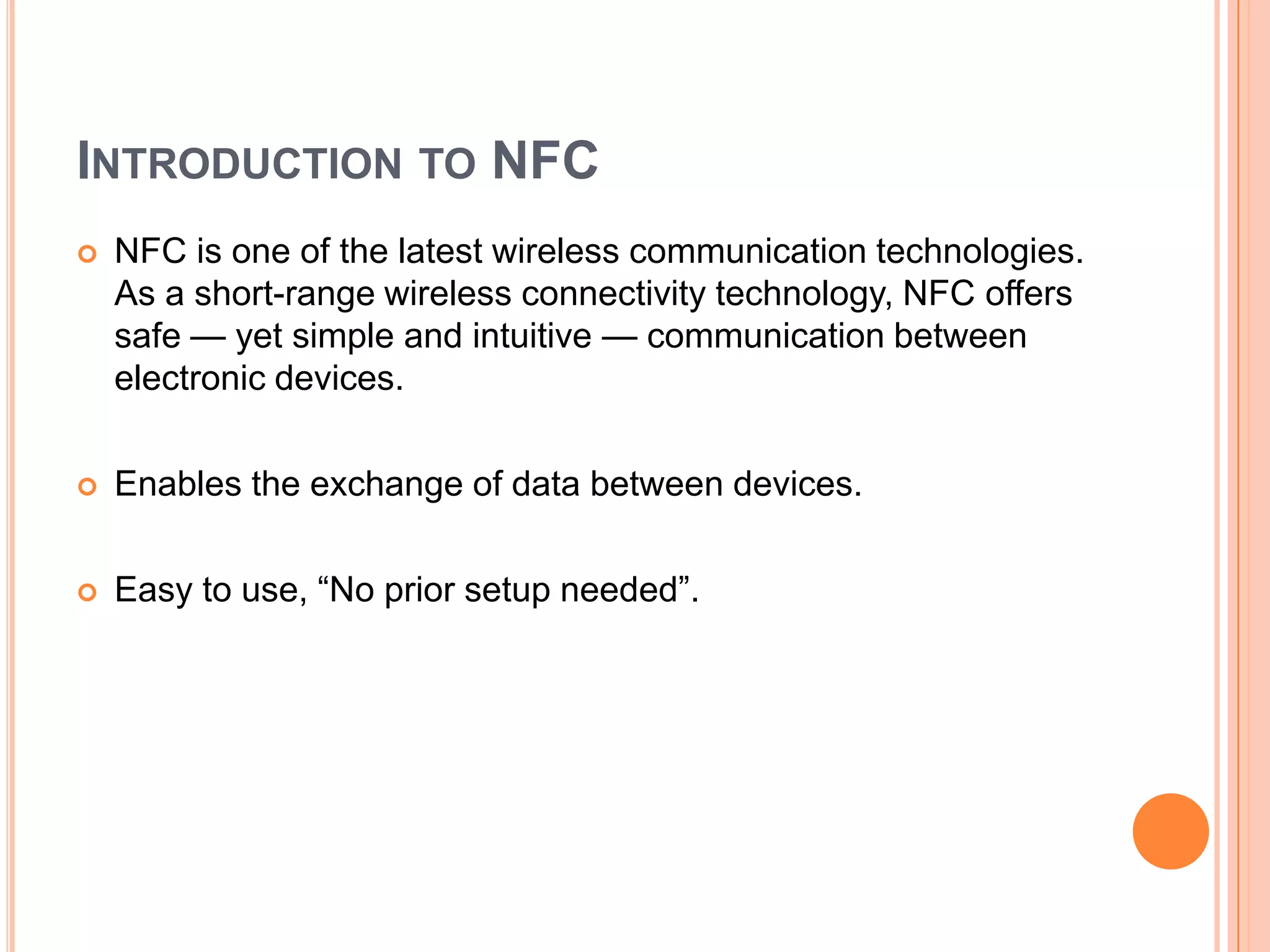Introduction to NFCNFC is one of the latest wireless communication technologies. As a short-range wireless connectivity technology, NFC offers safe — yet simple and intuitive — communication between electronic devices.Enables the exchange of data between devices.Easy to use, “No prior setup needed”.