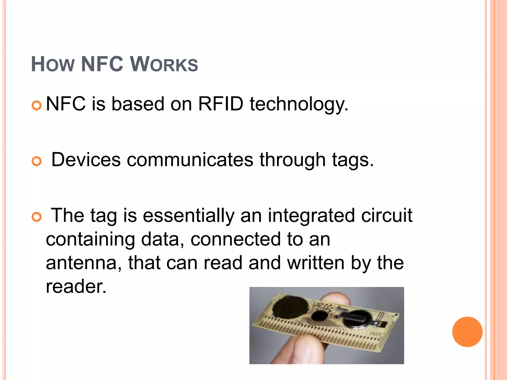 How NFC WorksNFC is based on RFID technology. Devices communicates through tags. The tag is essentially an integrated circuit containing data, connected to an antenna, that can read and written by the reader.