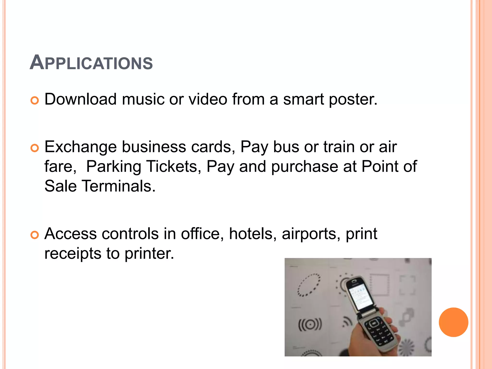 ApplicationsDownload music or video from a smart poster.Exchange business cards, Pay bus or train or air fare, Parking Tickets, Pay and purchase at Point of Sale Terminals.Access controls in office, hotels, airports, print receipts to printer.