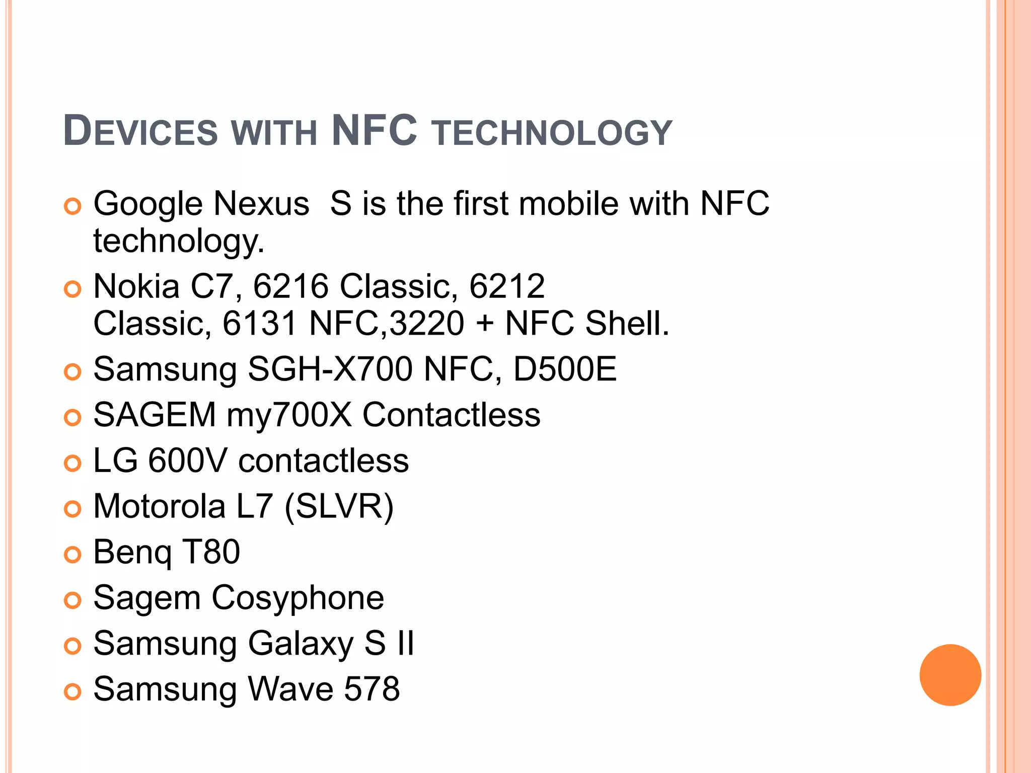 Devices with NFC technologyGoogle Nexus S is the first mobile with NFC technology.Nokia C7, 6216 Classic, 6212 Classic, 6131 NFC,3220 + NFC Shell.Samsung SGH-X700 NFC, D500ESAGEM my700X ContactlessLG 600V contactlessMotorola L7 (SLVR)Benq T80Sagem CosyphoneSamsung Galaxy S IISamsung Wave 578