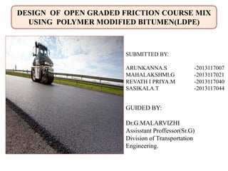GUIDED BY:
Dr.G.MALARVIZHI
Assisstant Proffessor(Sr.G)
Division of Transportation
Engineering.
SUBMITTED BY:
ARUNKANNA.S -2013117007
MAHALAKSHMI.G -2013117021
REVATH I PRIYA.M -2013117040
SASIKALA.T -2013117044
DESIGN OF OPEN GRADED FRICTION COURSE MIX
USING POLYMER MODIFIED BITUMEN(LDPE)
 