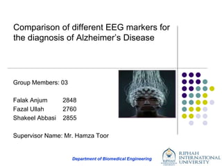 Department of Biomedical Engineering
Comparison of different EEG markers for
the diagnosis of Alzheimer’s Disease
Group Members: 03
Falak Anjum 2848
Fazal Ullah 2760
Shakeel Abbasi 2855
Supervisor Name: Mr. Hamza Toor
 