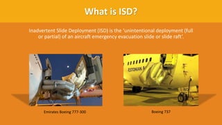 What is ISD?
Inadvertent Slide Deployment (ISD) is the ‘unintentional deployment (full
or partial) of an aircraft emergency evacuation slide or slide raft’.
Emirates Boeing 777-300 Boeing 737
 