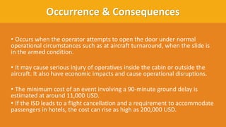Occurrence & Consequences
• Occurs when the operator attempts to open the door under normal
operational circumstances such as at aircraft turnaround, when the slide is
in the armed condition.
• It may cause serious injury of operatives inside the cabin or outside the
aircraft. It also have economic impacts and cause operational disruptions.
• The minimum cost of an event involving a 90-minute ground delay is
estimated at around 11,000 USD.
• If the ISD leads to a flight cancellation and a requirement to accommodate
passengers in hotels, the cost can rise as high as 200,000 USD.
 