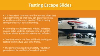 Testing Escape Slides
• It is important to make sure that escape slides test
is properly done so that they can deploy correctly
when they are the most needed. That is during
emergencies such as crash landing.
• According to Airworthiness Notice, inflatable
escape slides undergo testing every 18 months
includes slide's automatic release and inflation.​
• Combinations in the fleet will have undergone
testing within a two-year time frame.​
• The (airworthiness division/safety regulation
group) must be notified of any deployment
 
