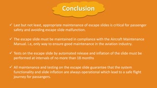 ✓ Last but not least, appropriate maintenance of escape slides is critical for passenger
safety and avoiding escape slide malfunction.
✓ The escape slide must be maintained in compliance with the Aircraft Maintenance
Manual. i.e, only way to ensure good maintenance in the aviation industry.
✓ Tests on the escape slide by automated release and inflation of the slide must be
performed at intervals of no more than 18 months
✓ All maintenance and testing on the escape slide guarantee that the system
functionality and slide inflation are always operational which lead to a safe flight
journey for passangers.
Conclusion
 