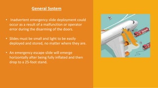 General System
• Inadvertent emergency slide deployment could
occur as a result of a malfunction or operator
error during the disarming of the doors.
• Slides must be small and light to be easily
deployed and stored, no matter where they are.
• An emergency escape slide will emerge
horizontally after being fully inflated and then
drop to a 25-foot stand.
 