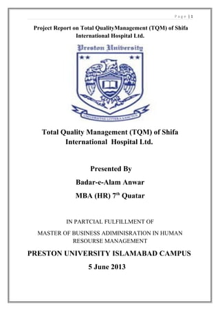 Page |1

Project Report on Total QualityManagement (TQM) of Shifa
International Hospital Ltd.

Total Quality Management (TQM) of Shifa
International Hospital Ltd.

Presented By
Badar-e-Alam Anwar
MBA (HR) 7th Quatar

IN PARTCIAL FULFILLMENT OF
MASTER OF BUSINESS ADIMINISRATION IN HUMAN
RESOURSE MANAGEMENT

PRESTON UNIVERSITY ISLAMABAD CAMPUS
5 June 2013

 